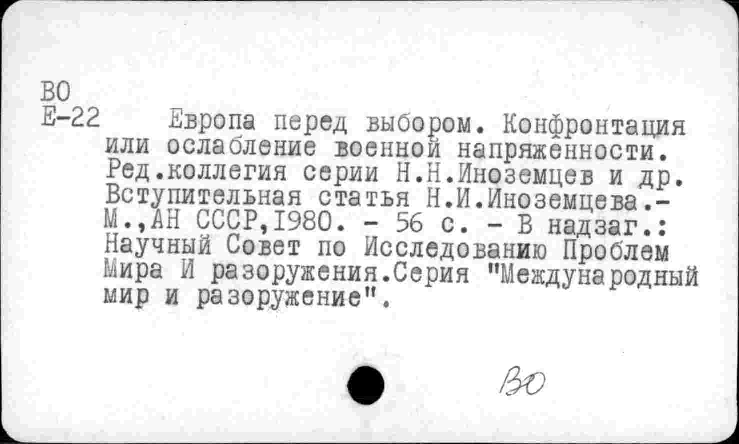 ﻿во
Е-22
Европа перед выбором. Конфронтация или ослабление военной напряженности. Ред.коллегия серии Н.Н.Иноземцев и др. Вступительная статья Н.И.Иноземцева.-М.,АН СССР,1980. - 56 с. - В надзаг.: Научный Совет по Исследованию Проблем мира И разоружения.Серия "Международный мир и разоружение”.